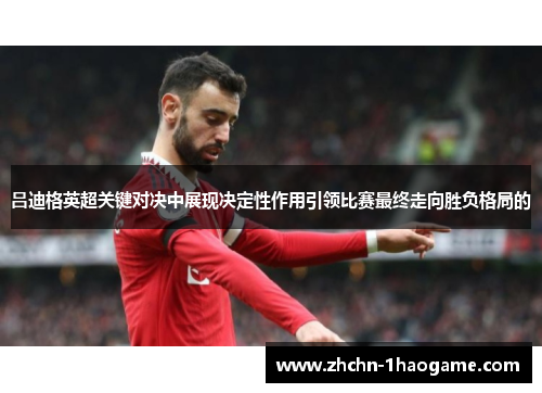 吕迪格英超关键对决中展现决定性作用引领比赛最终走向胜负格局的