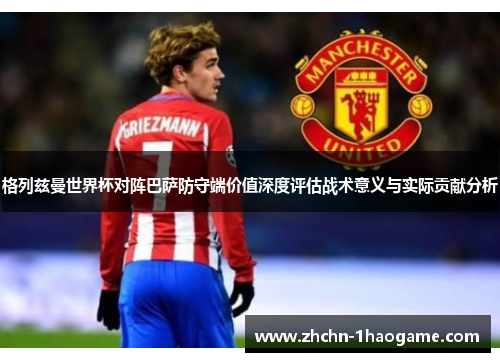 格列兹曼世界杯对阵巴萨防守端价值深度评估战术意义与实际贡献分析