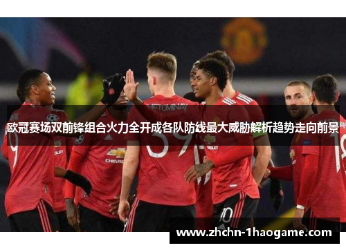 欧冠赛场双前锋组合火力全开成各队防线最大威胁解析趋势走向前景 欧冠赛场双前锋组合火力全开成各队防线最大威胁解析趋势走向前景