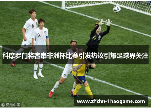 科摩罗门将客串非洲杯比赛引发热议引爆足球界关注 科摩罗门将客串非洲杯比赛引发热议引爆足球界关注